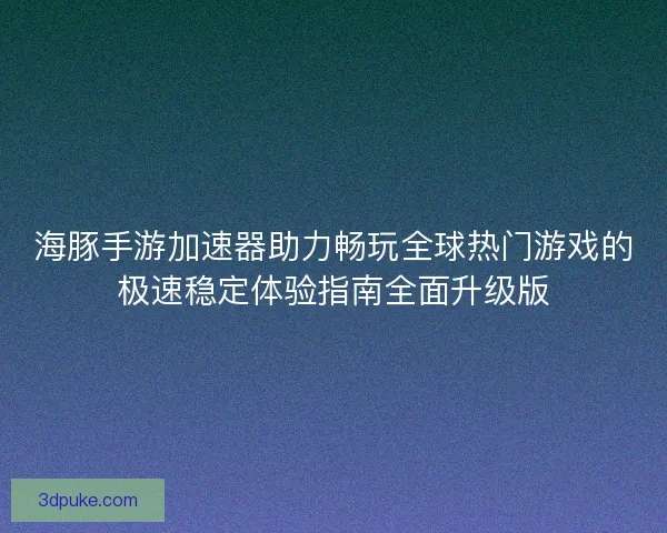 海豚手游加速器助力畅玩全球热门游戏的极速稳定体验指南全面升级版
