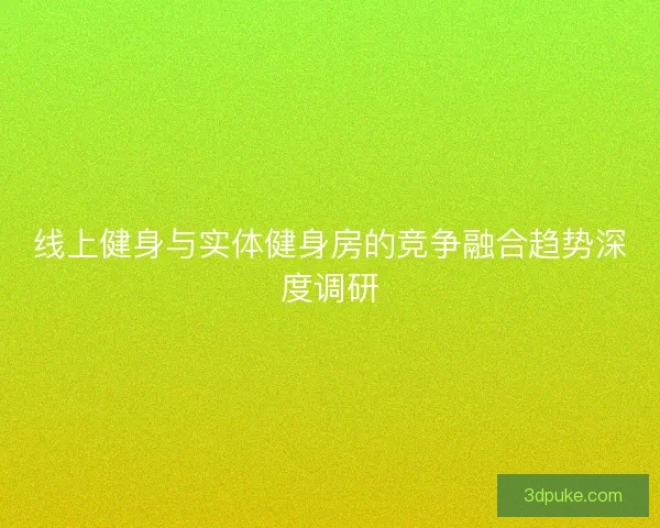 线上健身与实体健身房的竞争融合趋势深度调研