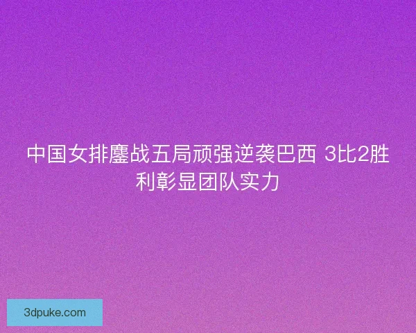 中国女排鏖战五局顽强逆袭巴西 3比2胜利彰显团队实力
