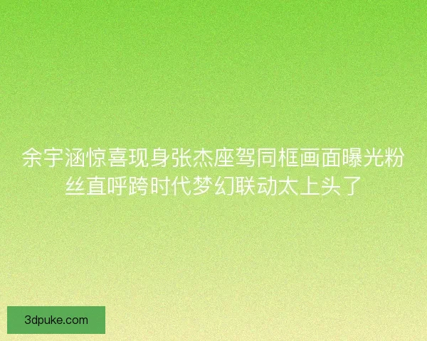 余宇涵惊喜现身张杰座驾同框画面曝光粉丝直呼跨时代梦幻联动太上头了