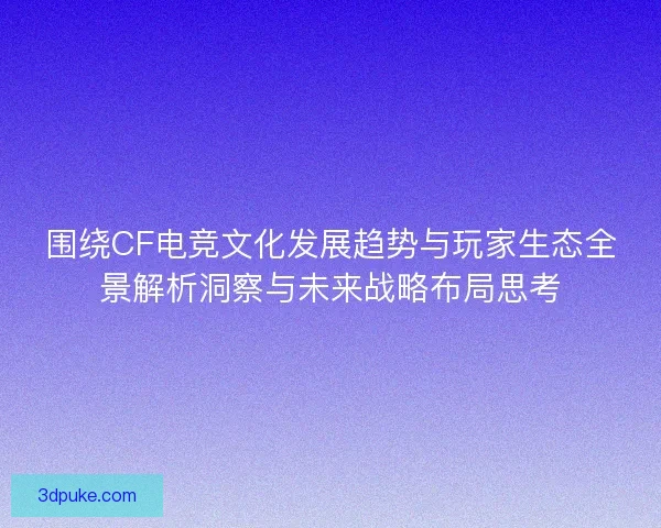 围绕CF电竞文化发展趋势与玩家生态全景解析洞察与未来战略布局思考